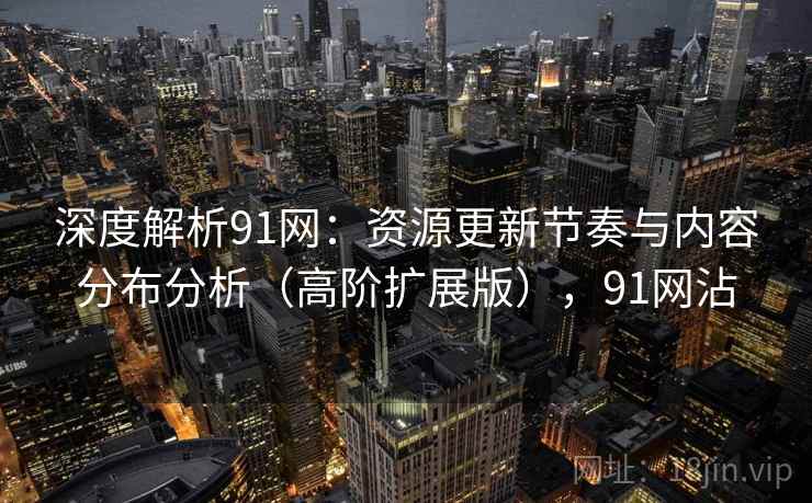 深度解析91网：资源更新节奏与内容分布分析（高阶扩展版），91网沾