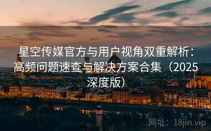 星空传媒官方与用户视角双重解析：高频问题速查与解决方案合集（2025深度版）