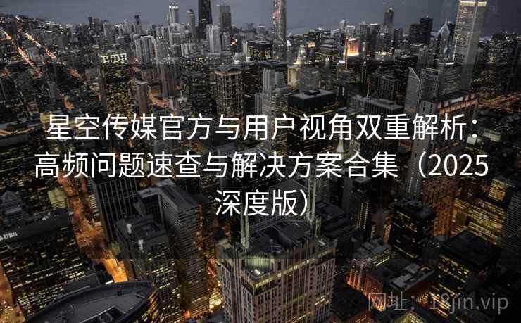 星空传媒官方与用户视角双重解析：高频问题速查与解决方案合集（2025深度版）