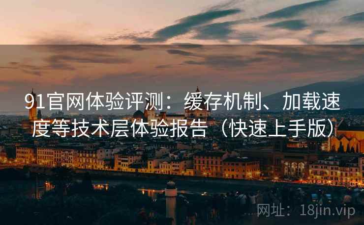 91官网体验评测：缓存机制、加载速度等技术层体验报告（快速上手版）