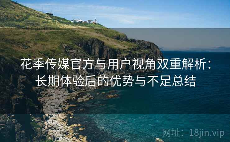 花季传媒官方与用户视角双重解析：长期体验后的优势与不足总结