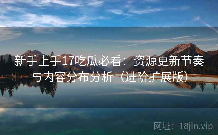 新手上手17吃瓜必看：资源更新节奏与内容分布分析（进阶扩展版）