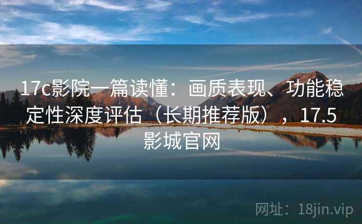17c影院一篇读懂：画质表现、功能稳定性深度评估（长期推荐版），17.5影城官网
