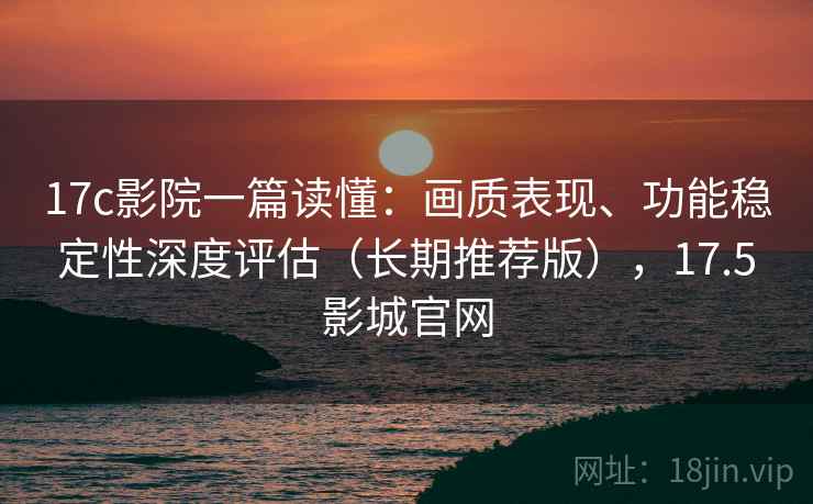 17c影院一篇读懂：画质表现、功能稳定性深度评估（长期推荐版），17.5影城官网