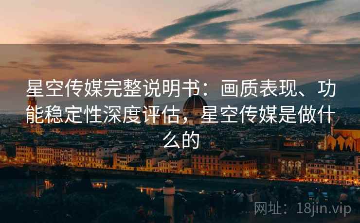 星空传媒完整说明书：画质表现、功能稳定性深度评估，星空传媒是做什么的