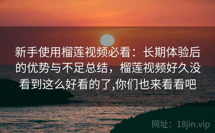 新手使用榴莲视频必看：长期体验后的优势与不足总结，榴莲视频好久没看到这么好看的了,你们也来看看吧