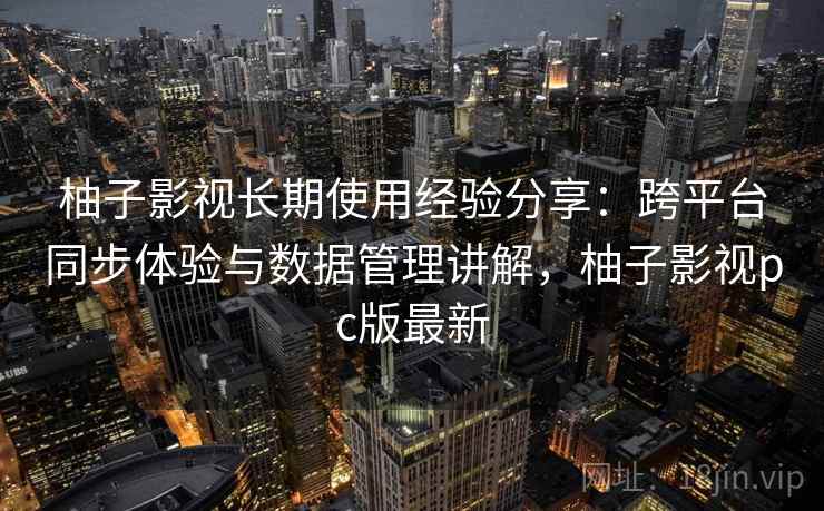 柚子影视长期使用经验分享：跨平台同步体验与数据管理讲解，柚子影视pc版最新