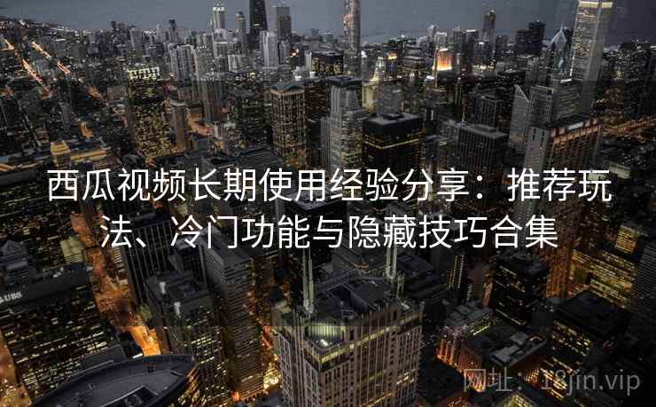 西瓜视频长期使用经验分享：推荐玩法、冷门功能与隐藏技巧合集