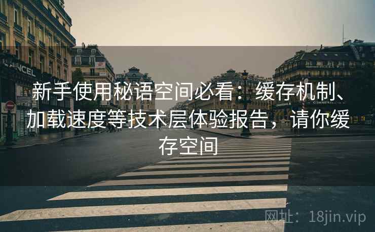 新手使用秘语空间必看:缓存机制、加载速度等技术层体验报告,请你缓存空间 新手使用秘语空间必看:缓存机制、加载速度等技术层体验报告,请你缓存空间