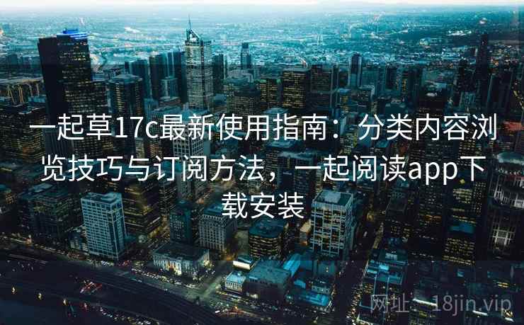 一起草17c最新使用指南：分类内容浏览技巧与订阅方法，一起阅读app下载安装
