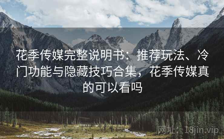花季传媒完整说明书：推荐玩法、冷门功能与隐藏技巧合集，花季传媒真的可以看吗