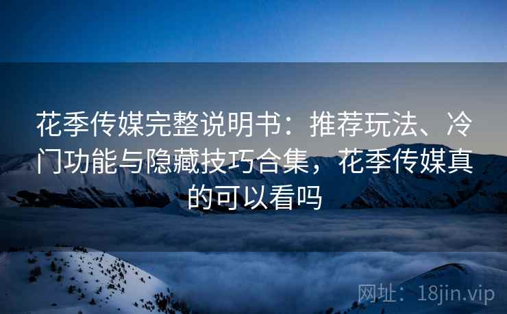 花季传媒完整说明书：推荐玩法、冷门功能与隐藏技巧合集，花季传媒真的可以看吗