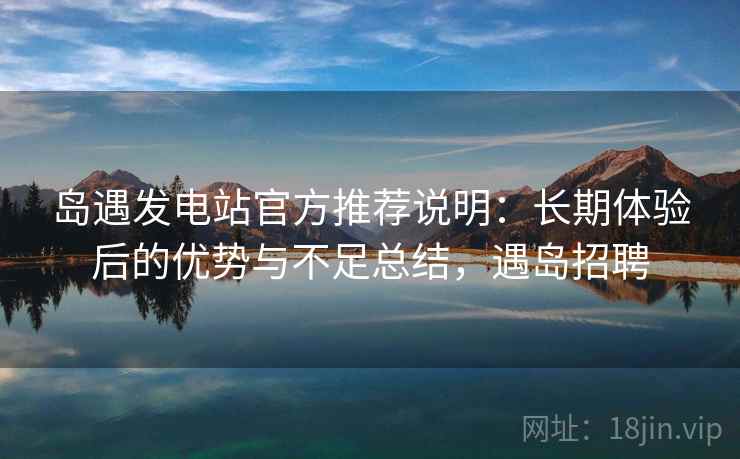 岛遇发电站官方推荐说明：长期体验后的优势与不足总结，遇岛招聘