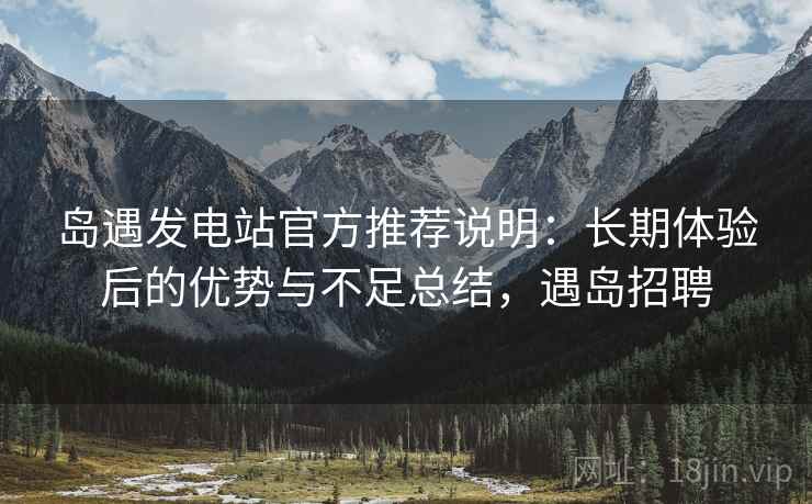 岛遇发电站官方推荐说明：长期体验后的优势与不足总结，遇岛招聘