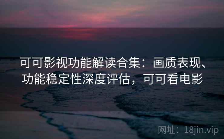 可可影视功能解读合集：画质表现、功能稳定性深度评估，可可看电影