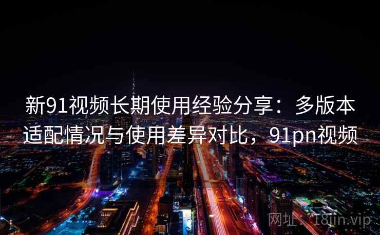 新91视频长期使用经验分享：多版本适配情况与使用差异对比，91pn视频