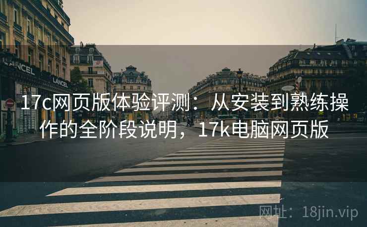 17c网页版体验评测:从安装到熟练操作的全阶段说明,17k电脑网页版 17c网页版体验评测:从安装到熟练操作的全阶段说明,17k电脑网页版
