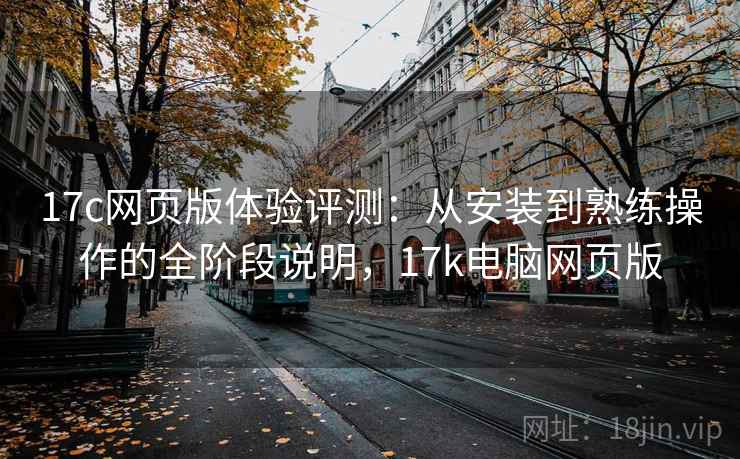 17c网页版体验评测:从安装到熟练操作的全阶段说明,17k电脑网页版 17c网页版体验评测:从安装到熟练操作的全阶段说明,17k电脑网页版