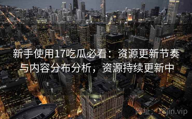 新手使用17吃瓜必看：资源更新节奏与内容分布分析，资源持续更新中