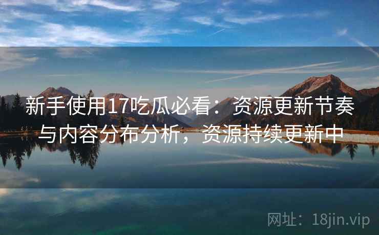 新手使用17吃瓜必看：资源更新节奏与内容分布分析，资源持续更新中