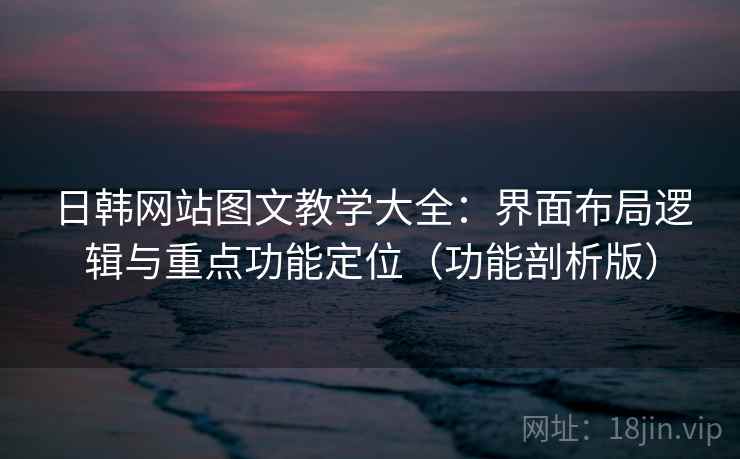 日韩网站图文教学大全：界面布局逻辑与重点功能定位（功能剖析版）