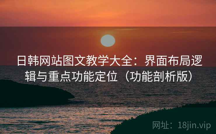 日韩网站图文教学大全：界面布局逻辑与重点功能定位（功能剖析版）