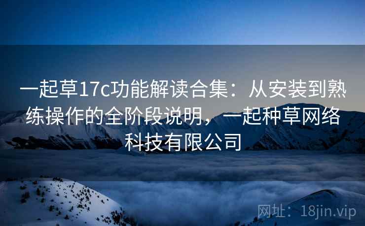 一起草17c功能解读合集:从安装到熟练操作的全阶段说明,一起种草网络科技有限公司 一起草17c功能解读合集:从安装到熟练操作的全阶段说明,一起种草网络科技有限公司