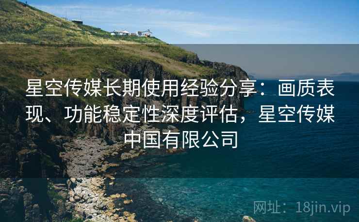 星空传媒长期使用经验分享:画质表现、功能稳定性深度评估,星空传媒中国有限公司 星空传媒长期使用经验分享:画质表现、功能稳定性深度评估,星空传媒中国有限公司