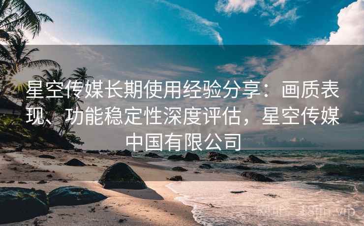 星空传媒长期使用经验分享:画质表现、功能稳定性深度评估,星空传媒中国有限公司 星空传媒长期使用经验分享:画质表现、功能稳定性深度评估,星空传媒中国有限公司