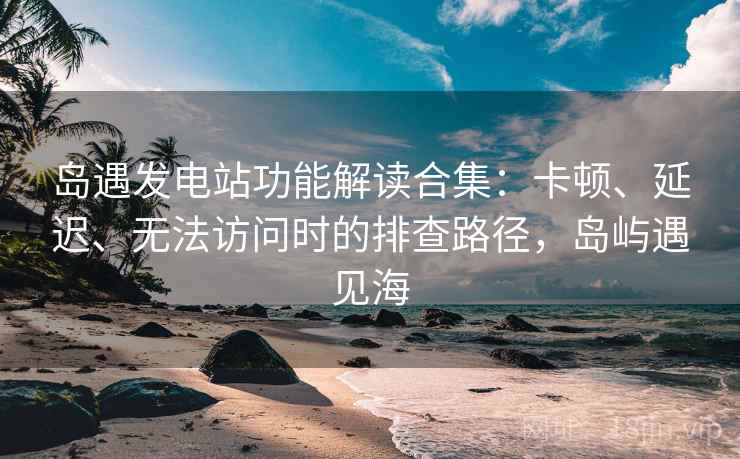 岛遇发电站功能解读合集:卡顿、延迟、无法访问时的排查路径,岛屿遇见海 岛遇发电站功能解读合集:卡顿、延迟、无法访问时的排查路径,岛屿遇见海