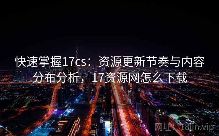 快速掌握17cs:资源更新节奏与内容分布分析,17资源网怎么下载 快速掌握17cs:资源更新节奏与内容分布分析,17资源网怎么下载
