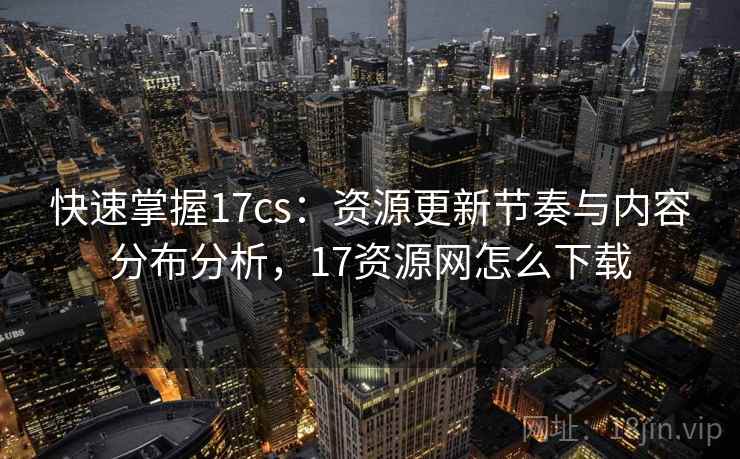 快速掌握17cs:资源更新节奏与内容分布分析,17资源网怎么下载 快速掌握17cs:资源更新节奏与内容分布分析,17资源网怎么下载