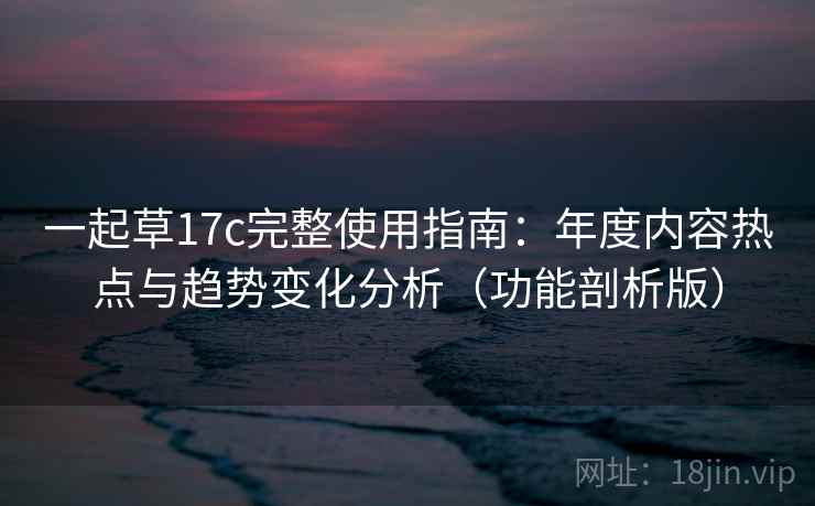 一起草17c完整使用指南：年度内容热点与趋势变化分析（功能剖析版）