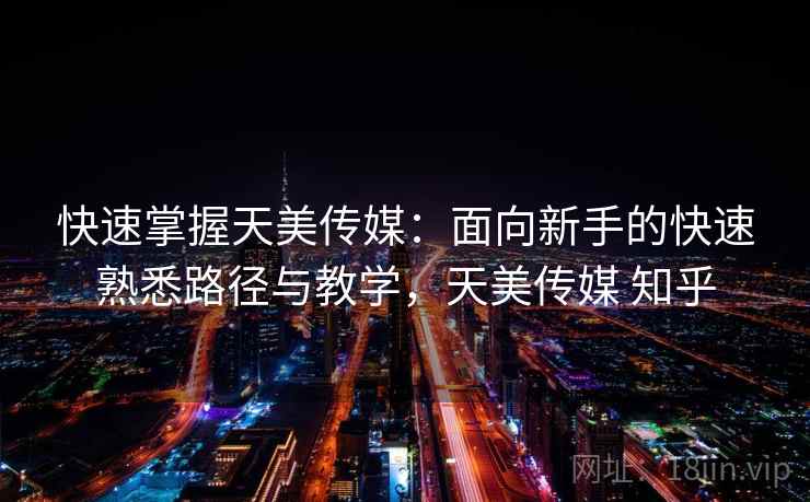 快速掌握天美传媒：面向新手的快速熟悉路径与教学，天美传媒 知乎