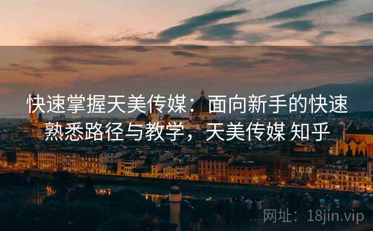 快速掌握天美传媒：面向新手的快速熟悉路径与教学，天美传媒 知乎
